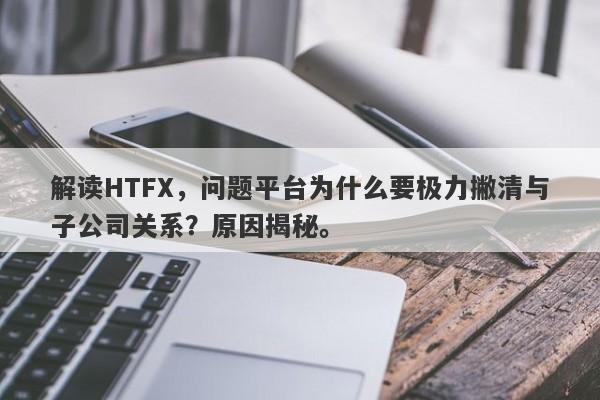 解读HTFX，问题平台为什么要极力撇清与子公司关系？原因揭秘。-第1张图片-要懂汇