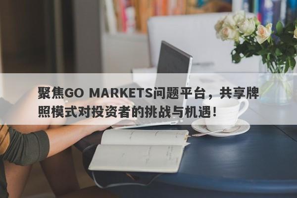 聚焦GO MARKETS问题平台，共享牌照模式对投资者的挑战与机遇！-第1张图片-要懂汇