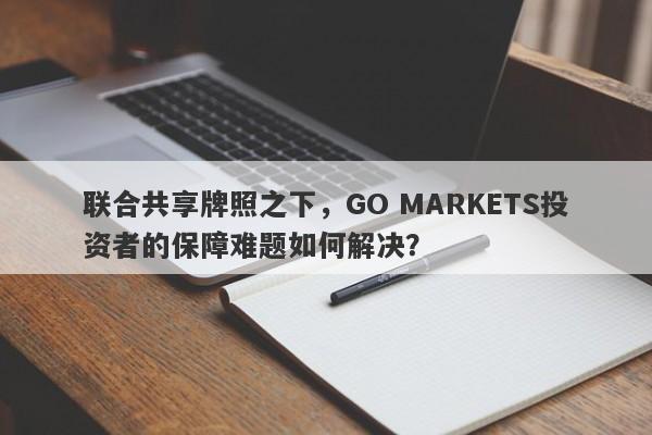 联合共享牌照之下，GO MARKETS投资者的保障难题如何解决？-第1张图片-要懂汇