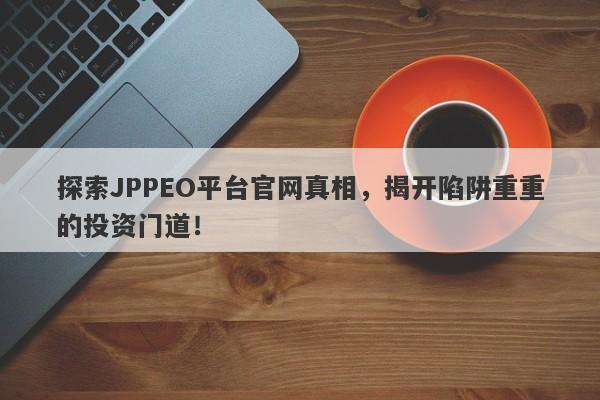 探索JPPEO平台官网真相，揭开陷阱重重的投资门道！-第1张图片-要懂汇