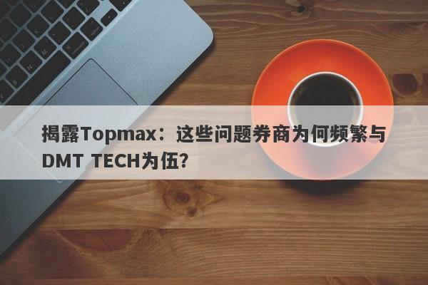 揭露Topmax：这些问题券商为何频繁与DMT TECH为伍？-第1张图片-要懂汇