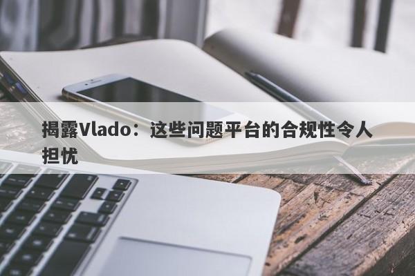 揭露Vlado：这些问题平台的合规性令人担忧-第1张图片-要懂汇