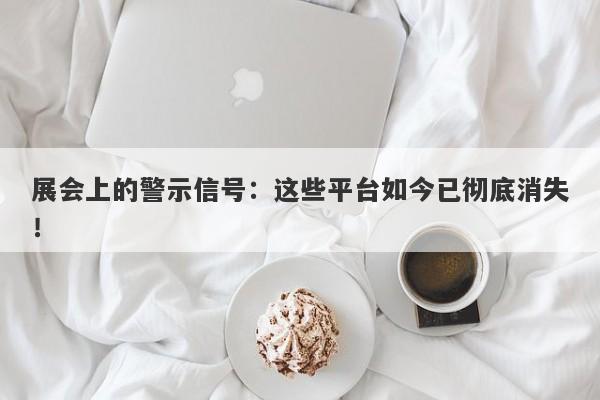 展会上的警示信号：这些平台如今已彻底消失！-第1张图片-要懂汇