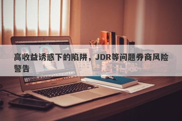 高收益诱惑下的陷阱，JDR等问题券商风险警告-第1张图片-要懂汇