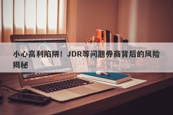 小心高利陷阱！JDR等问题券商背后的风险揭秘-第1张图片-要懂汇