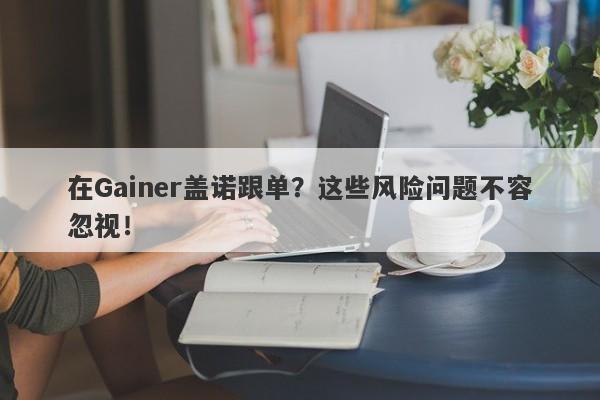 在Gainer盖诺跟单？这些风险问题不容忽视！-第1张图片-要懂汇