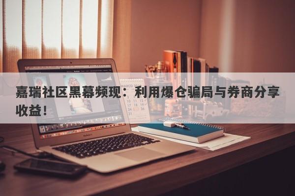 嘉瑞社区黑幕频现：利用爆仓骗局与券商分享收益！-第1张图片-要懂汇