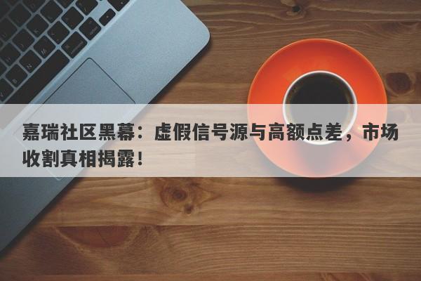 嘉瑞社区黑幕：虚假信号源与高额点差，市场收割真相揭露！-第1张图片-要懂汇