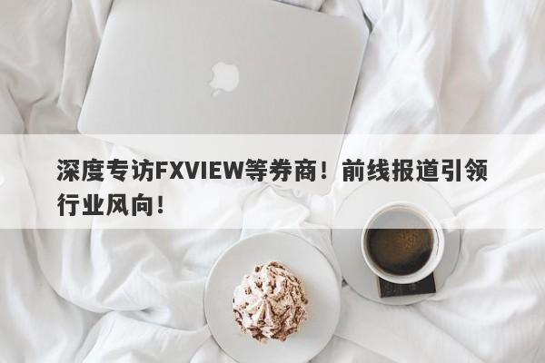 深度专访FXVIEW等券商！前线报道引领行业风向！-第1张图片-要懂汇