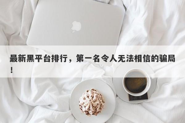 最新黑平台排行，第一名令人无法相信的骗局！-第1张图片-要懂汇