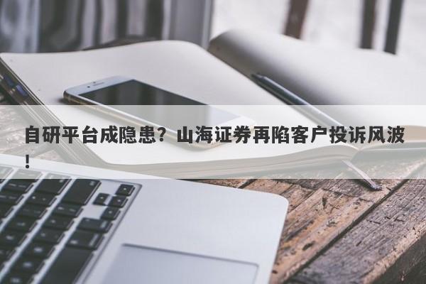 自研平台成隐患？山海证券再陷客户投诉风波！-第1张图片-要懂汇