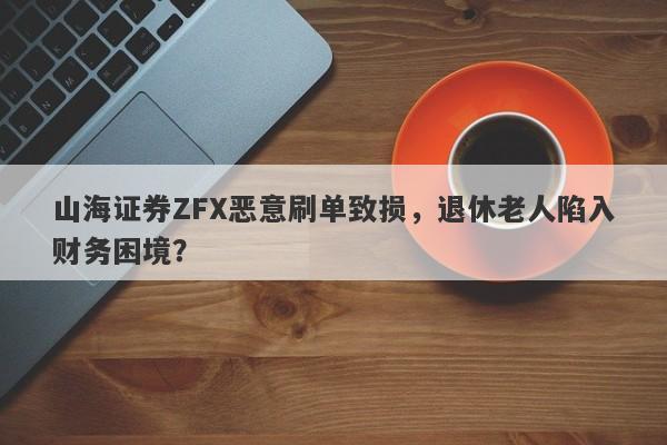 山海证券ZFX恶意刷单致损，退休老人陷入财务困境？-第1张图片-要懂汇