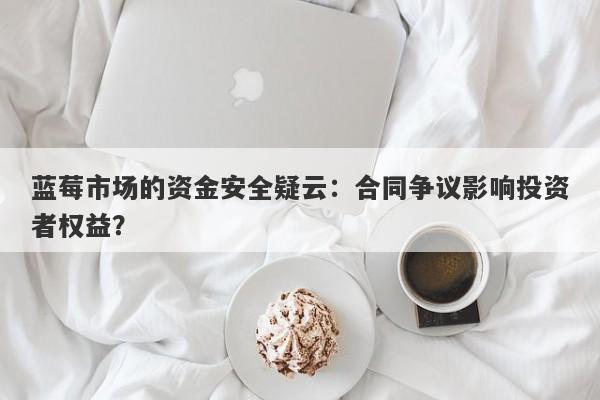 蓝莓市场的资金安全疑云：合同争议影响投资者权益？-第1张图片-要懂汇