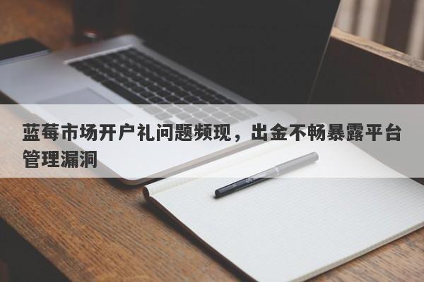 蓝莓市场开户礼问题频现，出金不畅暴露平台管理漏洞-第1张图片-要懂汇