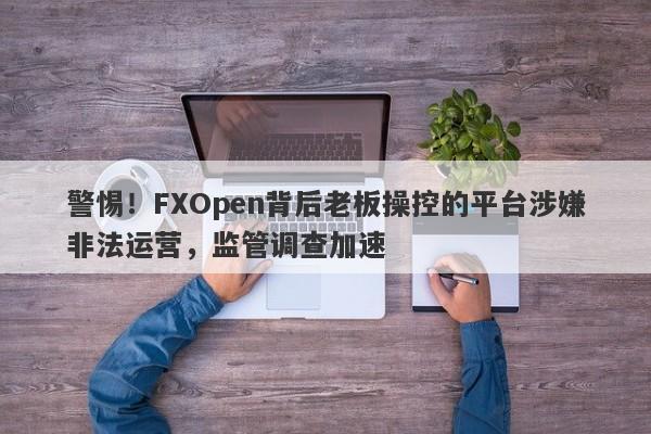 警惕！FXOpen背后老板操控的平台涉嫌非法运营，监管调查加速-第1张图片-要懂汇