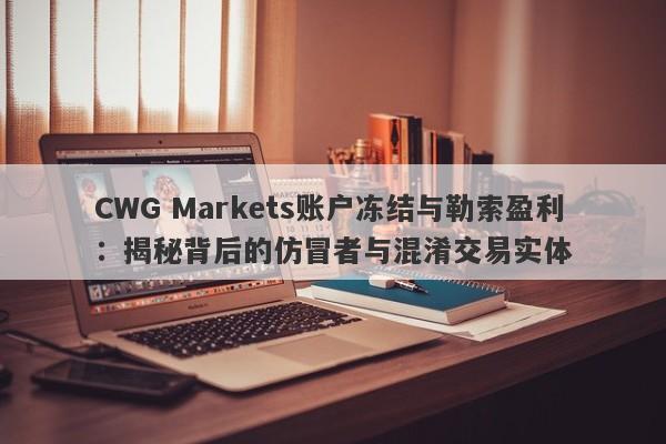 CWG Markets账户冻结与勒索盈利：揭秘背后的仿冒者与混淆交易实体-第1张图片-要懂汇