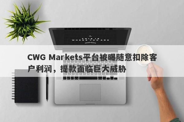 CWG Markets平台被曝随意扣除客户利润，提款面临巨大威胁-第1张图片-要懂汇