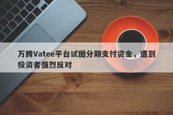 万腾Vatee平台试图分期支付资金，遭到投资者强烈反对-第1张图片-要懂汇