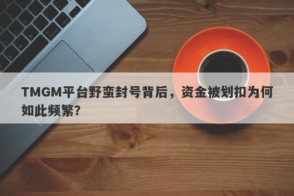 TMGM平台野蛮封号背后，资金被划扣为何如此频繁？-第1张图片-要懂汇