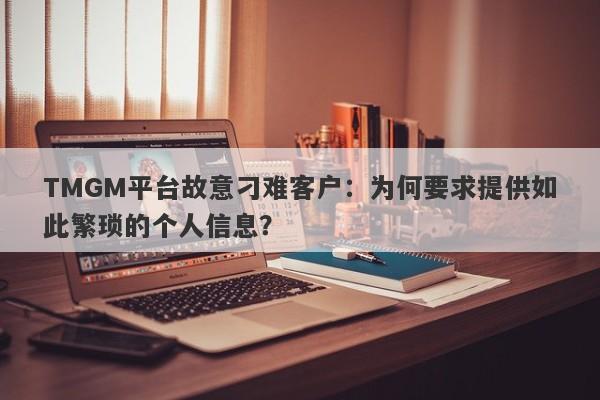 TMGM平台故意刁难客户：为何要求提供如此繁琐的个人信息？-第1张图片-要懂汇