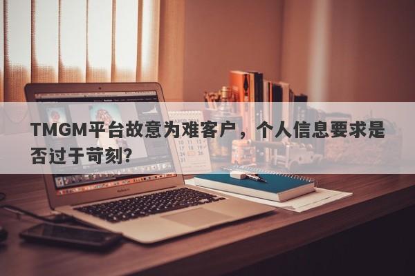 TMGM平台故意为难客户，个人信息要求是否过于苛刻？-第1张图片-要懂汇