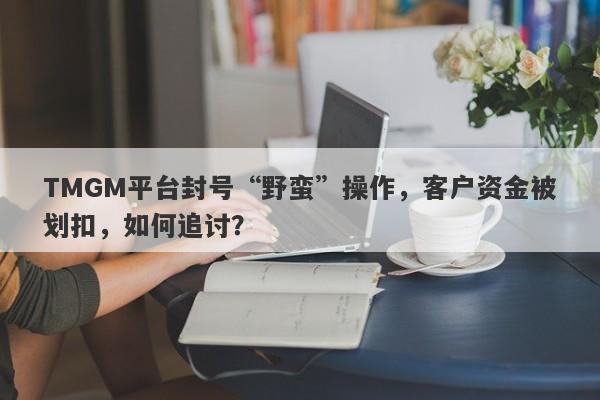 TMGM平台封号“野蛮”操作，客户资金被划扣，如何追讨？-第1张图片-要懂汇