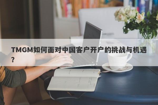 TMGM如何面对中国客户开户的挑战与机遇？-第1张图片-要懂汇