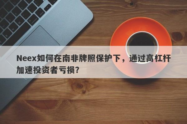 Neex如何在南非牌照保护下，通过高杠杆加速投资者亏损？-第1张图片-要懂汇