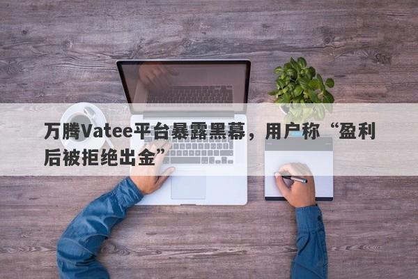 万腾Vatee平台暴露黑幕，用户称“盈利后被拒绝出金”-第1张图片-要懂汇