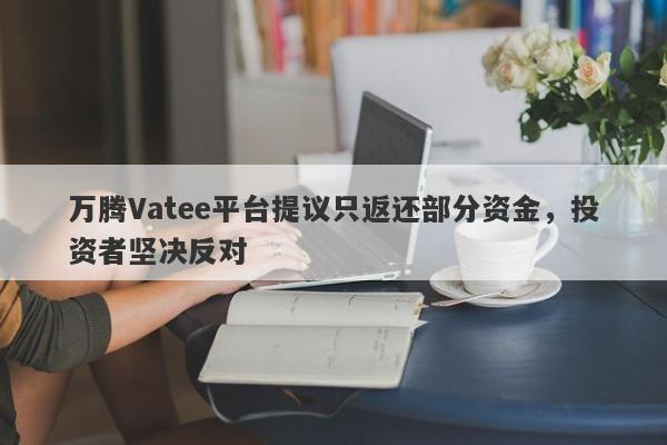 万腾Vatee平台提议只返还部分资金，投资者坚决反对-第1张图片-要懂汇