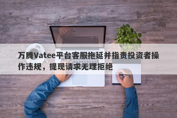 万腾Vatee平台客服拖延并指责投资者操作违规，提现请求无理拒绝-第1张图片-要懂汇