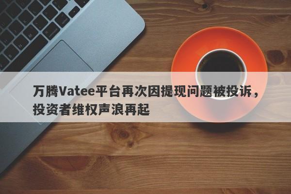 万腾Vatee平台再次因提现问题被投诉，投资者维权声浪再起-第1张图片-要懂汇