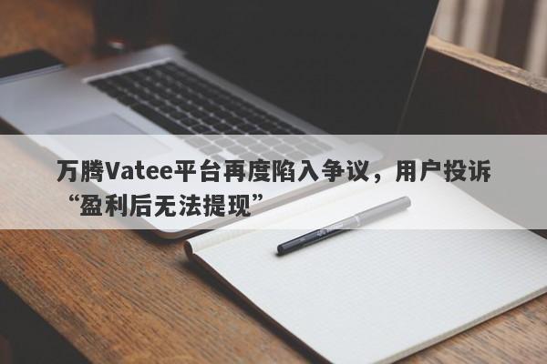 万腾Vatee平台再度陷入争议，用户投诉“盈利后无法提现”-第1张图片-要懂汇