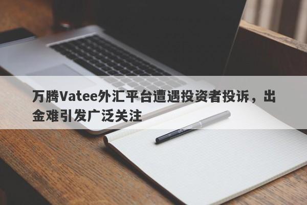 万腾Vatee外汇平台遭遇投资者投诉，出金难引发广泛关注-第1张图片-要懂汇