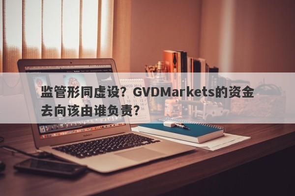 监管形同虚设？GVDMarkets的资金去向该由谁负责？-第1张图片-要懂汇