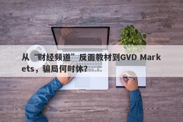 从“财经频道”反面教材到GVD Markets，骗局何时休？-第1张图片-要懂汇