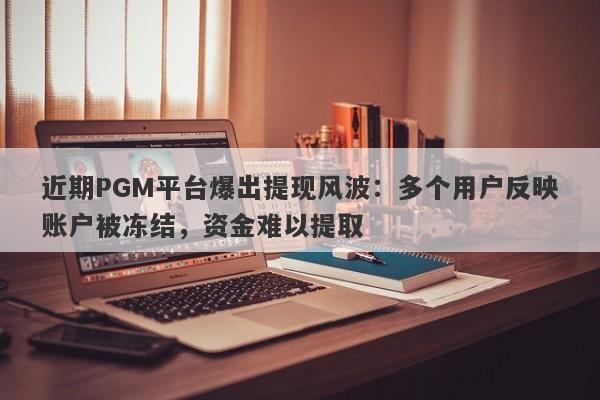 近期PGM平台爆出提现风波：多个用户反映账户被冻结，资金难以提取-第1张图片-要懂汇