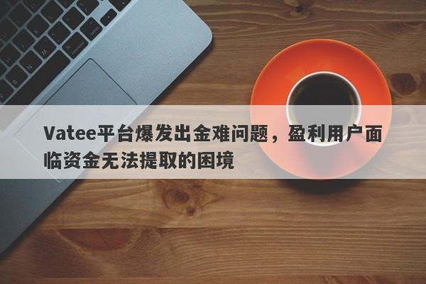 Vatee平台爆发出金难问题，盈利用户面临资金无法提取的困境-第1张图片-要懂汇