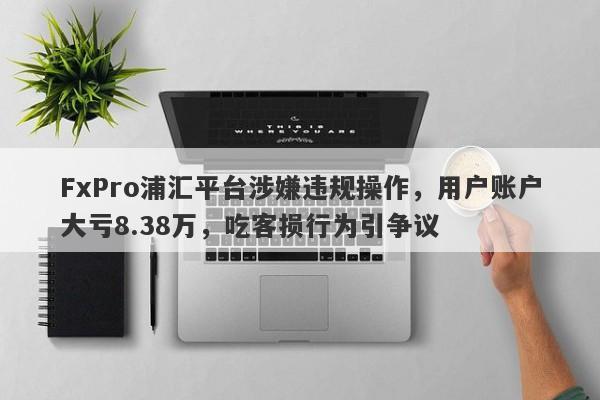 FxPro浦汇平台涉嫌违规操作，用户账户大亏8.38万，吃客损行为引争议-第1张图片-要懂汇