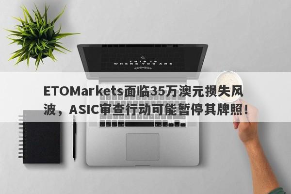 ETOMarkets面临35万澳元损失风波，ASIC审查行动可能暂停其牌照！-第1张图片-要懂汇