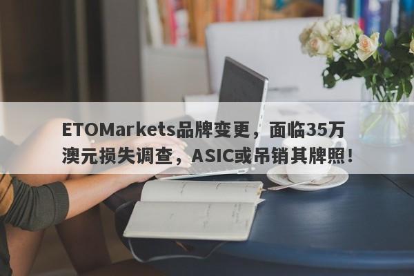 ETOMarkets品牌变更，面临35万澳元损失调查，ASIC或吊销其牌照！-第1张图片-要懂汇