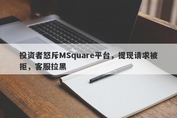 投资者怒斥MSquare平台，提现请求被拒，客服拉黑-第1张图片-要懂汇