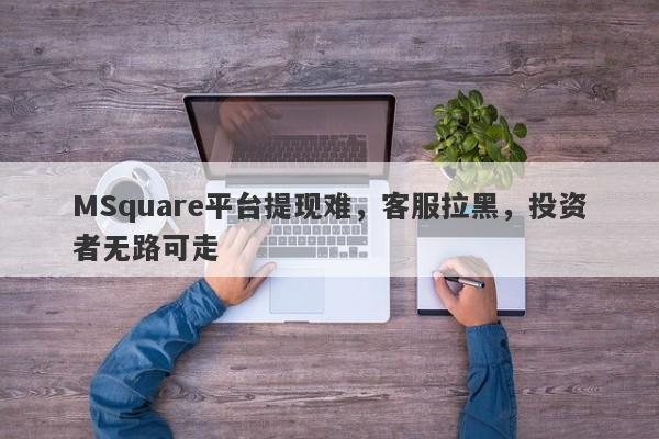 MSquare平台提现难，客服拉黑，投资者无路可走-第1张图片-要懂汇