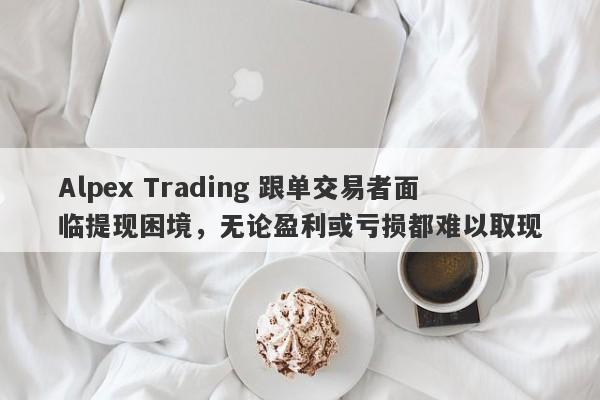 Alpex Trading 跟单交易者面临提现困境，无论盈利或亏损都难以取现-第1张图片-要懂汇