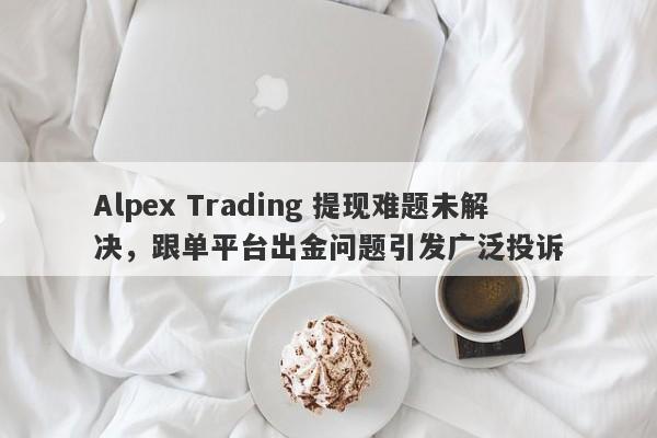 Alpex Trading 提现难题未解决，跟单平台出金问题引发广泛投诉-第1张图片-要懂汇