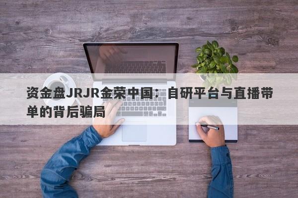 资金盘JRJR金荣中国：自研平台与直播带单的背后骗局-第1张图片-要懂汇