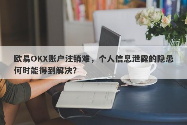 欧易OKX账户注销难，个人信息泄露的隐患何时能得到解决？-第1张图片-要懂汇