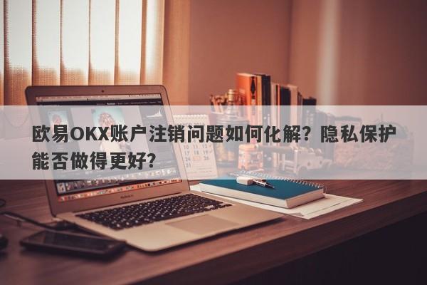 欧易OKX账户注销问题如何化解？隐私保护能否做得更好？-第1张图片-要懂汇