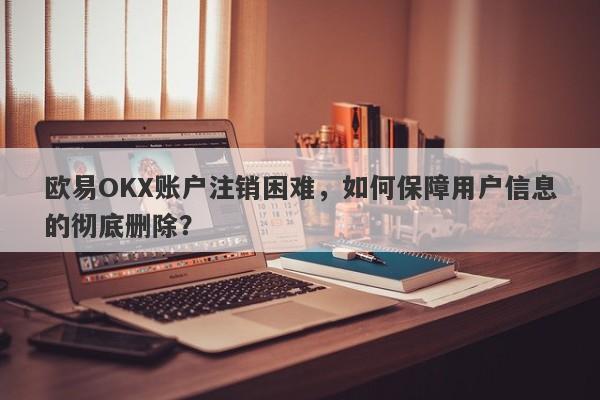 欧易OKX账户注销困难，如何保障用户信息的彻底删除？-第1张图片-要懂汇