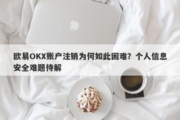 欧易OKX账户注销为何如此困难？个人信息安全难题待解-第1张图片-要懂汇